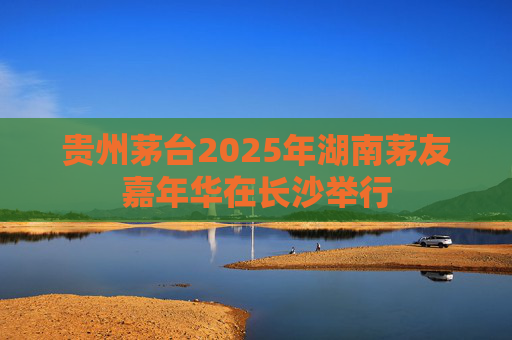 贵州茅台2025年湖南茅友嘉年华在长沙举行