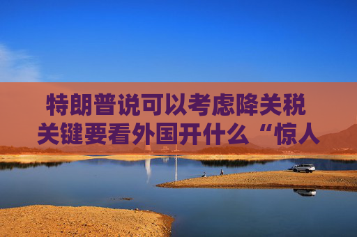 特朗普说可以考虑降关税 关键要看外国开什么“惊人”条件交换  第1张