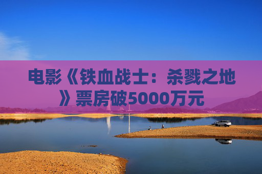 电影《铁血战士：杀戮之地》票房破5000万元