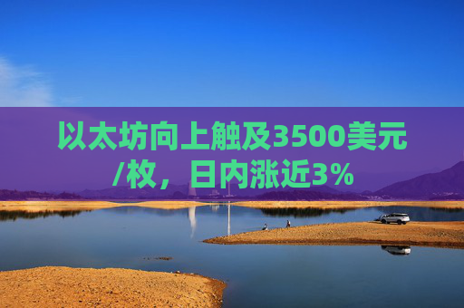 以太坊向上触及3500美元/枚，日内涨近3%