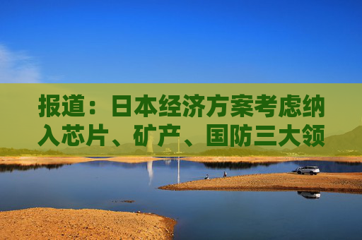报道:日本经济方案考虑纳入芯片、矿产、国防三大领域