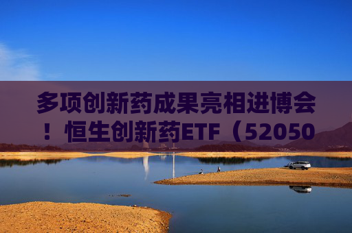 多项创新药成果亮相进博会!恒生创新药ETF(520500)规模与份额双双创新高