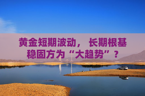 黄金短期波动, 长期根基稳固方为“大趋势”?