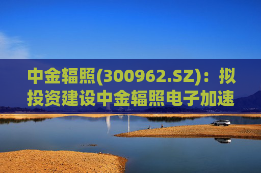 中金辐照(300962.SZ):拟投资建设中金辐照电子加速器智能制造项目 第1张 中金辐照(300962.SZ):拟投资建设中金辐照电子加速器智能制造项目 第1张