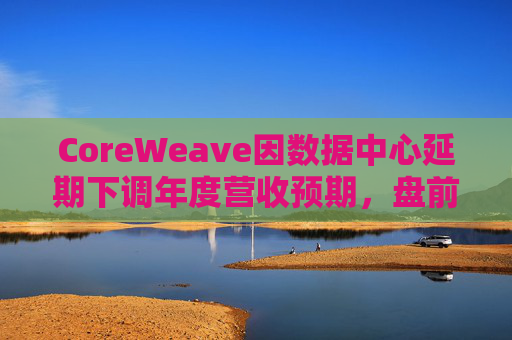 CoreWeave因数据中心延期下调年度营收预期，盘前跌近9%