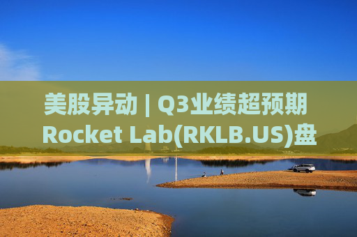 美股异动 | Q3业绩超预期 Rocket Lab(RKLB.US)盘前涨超8%