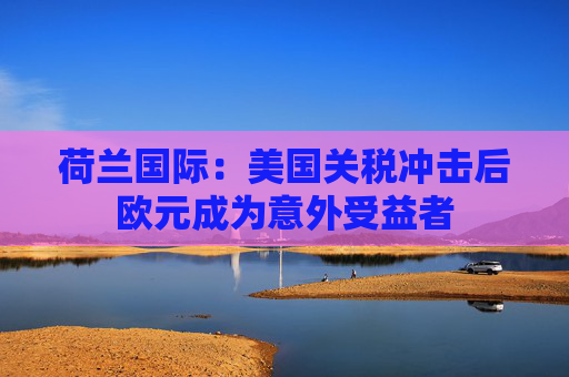 荷兰国际：美国关税冲击后欧元成为意外受益者