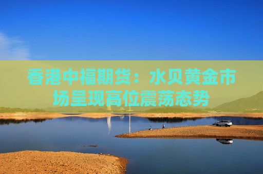 香港中福期货：水贝黄金市场呈现高位震荡态势