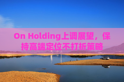 On Holding上调展望，保持高端定位不打折策略