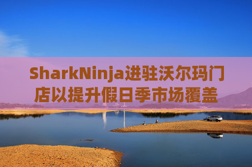 SharkNinja进驻沃尔玛门店以提升假日季市场覆盖