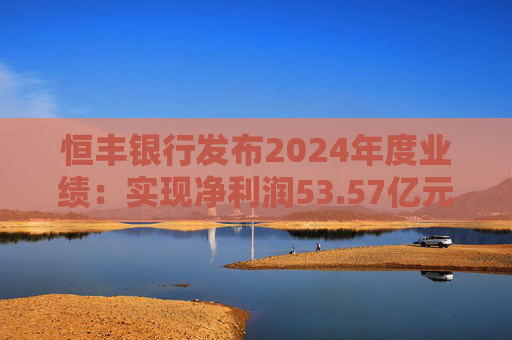 恒丰银行发布2024年度业绩：实现净利润53.57亿元 同比增长4.3%