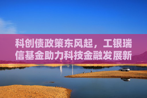科创债政策东风起，工银瑞信基金助力科技金融发展新格局