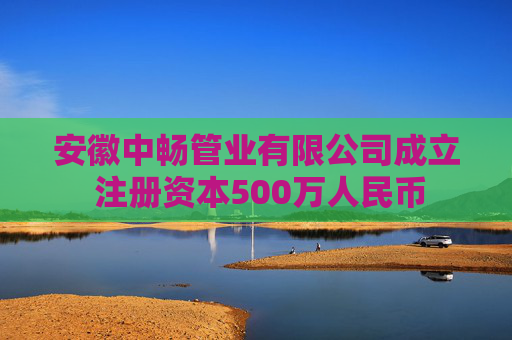 安徽中畅管业有限公司成立 注册资本500万人民币