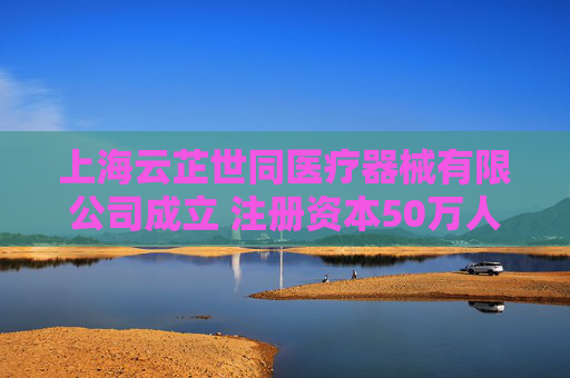 上海云芷世同医疗器械有限公司成立 注册资本50万人民币