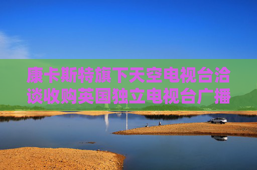 康卡斯特旗下天空电视台洽谈收购英国独立电视台广播业务部门 第1张 康卡斯特旗下天空电视台洽谈收购英国独立电视台广播业务部门 第1张