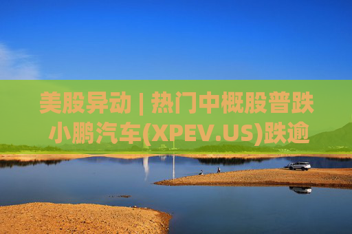 美股异动 | 热门中概股普跌 小鹏汽车(XPEV.US)跌逾6%  第1张