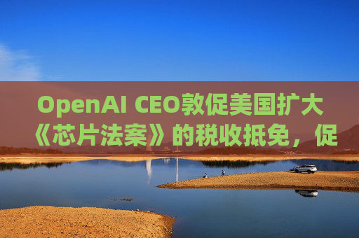OpenAI CEO敦促美国扩大《芯片法案》的税收抵免，促进人工智能发展
