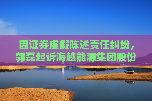 因证券虚假陈述责任纠纷，郭磊起诉海越能源集团股份有限公司
