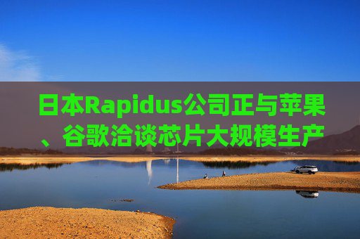 日本Rapidus公司正与苹果、谷歌洽谈芯片大规模生产事宜