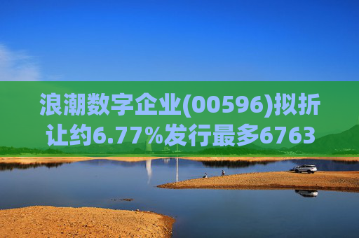浪潮数字企业(00596)拟折让约6.77%发行最多6763.4万股配售股份