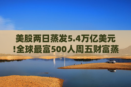 美股两日蒸发5.4万亿美元!全球最富500人周五财富蒸发3290亿 疫情以来最惨