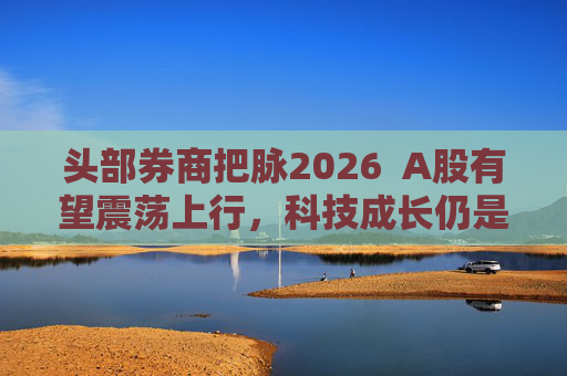 头部券商把脉2026  A股有望震荡上行，科技成长仍是投资主线