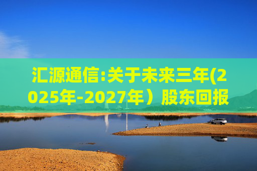 汇源通信:关于未来三年(2025年-2027年）股东回报规划的公告