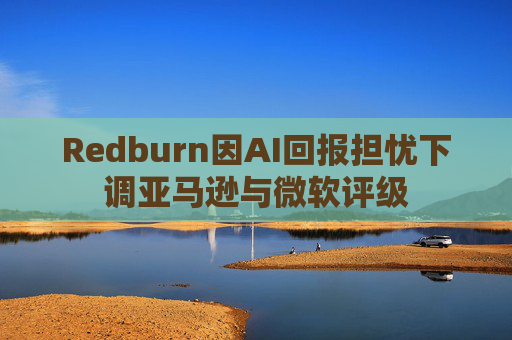 Redburn因AI回报担忧下调亚马逊与微软评级