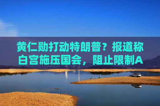 黄仁勋打动特朗普？报道称白宫施压国会，阻止限制AI芯片出口法案