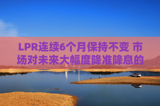 LPR连续6个月保持不变 市场对未来大幅度降准降息的预期减弱