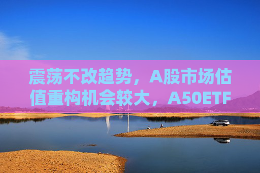 震荡不改趋势，A股市场估值重构机会较大，A50ETF华宝（159596）放量上涨