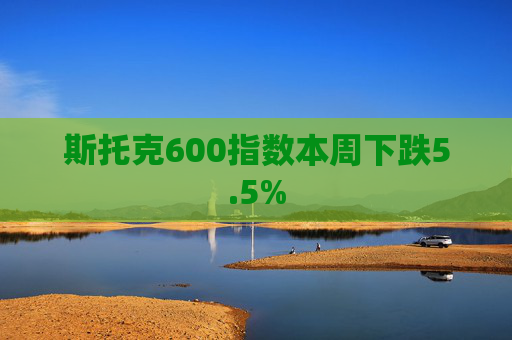 斯托克600指数本周下跌5.5%  第1张
