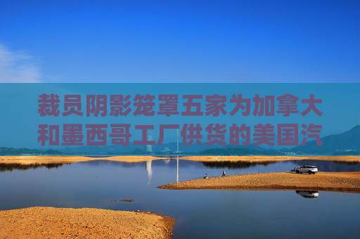 裁员阴影笼罩五家为加拿大和墨西哥工厂供货的美国汽车厂