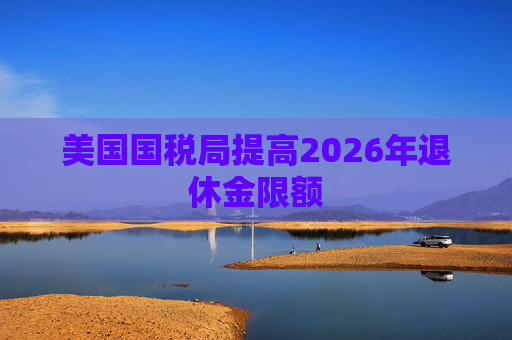 美国国税局提高2026年退休金限额