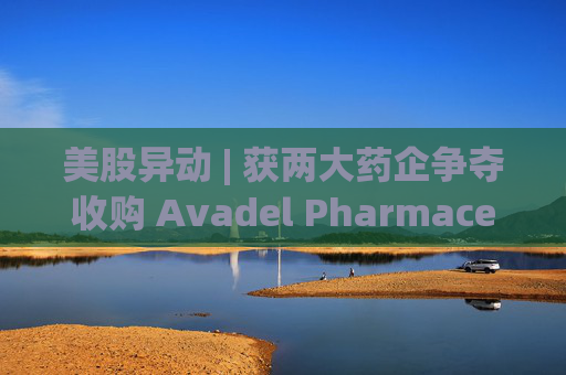 美股异动 | 获两大药企争夺收购 Avadel Pharmaceuticals(AVDL.US)涨超20%