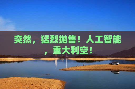 突然，猛烈抛售！人工智能，重大利空！