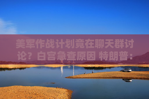 美军作战计划竟在聊天群讨论？白宫急查原因 特朗普：我不知情