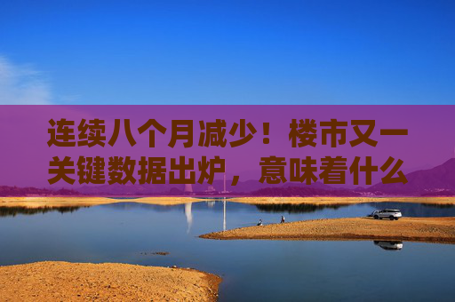 连续八个月减少！楼市又一关键数据出炉，意味着什么？