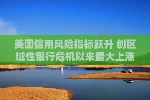 美国信用风险指标跃升 创区域性银行危机以来最大上涨