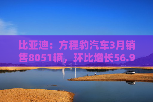 比亚迪：方程豹汽车3月销售8051辆，环比增长56.9％