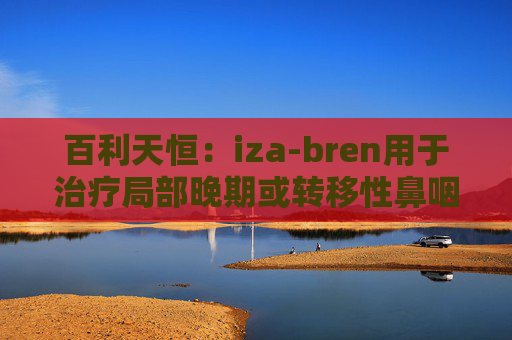 百利天恒：iza-bren用于治疗局部晚期或转移性鼻咽癌的药品上市申请获受理