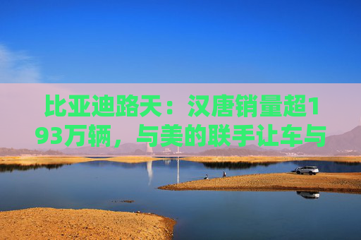 比亚迪路天：汉唐销量超193万辆，与美的联手让车与家智慧相连