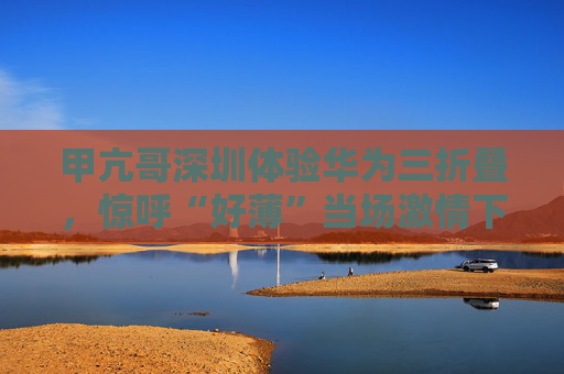 甲亢哥深圳体验华为三折叠，惊呼“好薄”当场激情下单：“红的黑的我都要！”