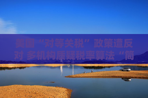 美国“对等关税”政策遭反对 多机构质疑税率算法“简单粗暴 ”