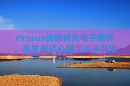 Prosus战略转向电子商务,半年度核心利润近乎翻倍 第1张 Prosus战略转向电子商务,半年度核心利润近乎翻倍 第1张