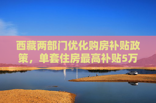 西藏两部门优化购房补贴政策，单套住房最高补贴5万元  第1张
