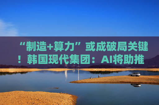 “制造+算力”或成破局关键！韩国现代集团：AI将助推美国造船业复兴