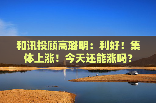 和讯投顾高璐明：利好！集体上涨！今天还能涨吗？