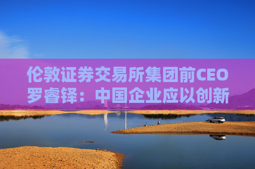 伦敦证券交易所集团前CEO罗睿铎：中国企业应以创新与资本重塑全球布局  第1张