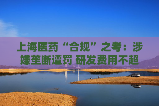 上海医药“合规”之考：涉嫌垄断遭罚 研发费用不超过营收1%